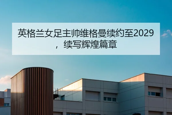 英格兰女足主帅维格曼续约至2029，续写辉煌篇章