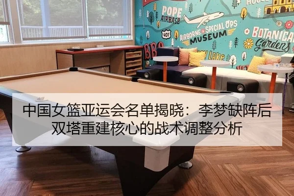 中国女篮亚运会名单揭晓：李梦缺阵后双塔重建核心的战术调整分析
